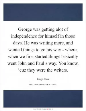 George was getting alot of independence for himself in those days. He was writing more, and wanted things to go his way - where, when we first started things basically went John and Paul’s way. You know, ‘cuz they were the writers Picture Quote #1