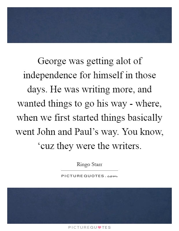 George was getting alot of independence for himself in those days. He was writing more, and wanted things to go his way - where, when we first started things basically went John and Paul's way. You know, ‘cuz they were the writers Picture Quote #1