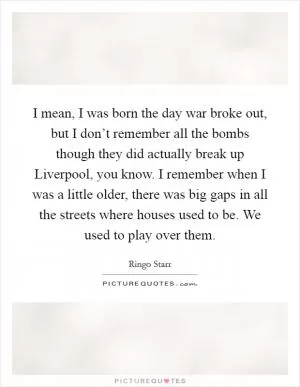 I mean, I was born the day war broke out, but I don’t remember all the bombs though they did actually break up Liverpool, you know. I remember when I was a little older, there was big gaps in all the streets where houses used to be. We used to play over them Picture Quote #1
