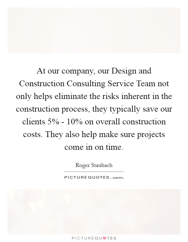 At our company, our Design and Construction Consulting Service Team not only helps eliminate the risks inherent in the construction process, they typically save our clients 5% - 10% on overall construction costs. They also help make sure projects come in on time Picture Quote #1