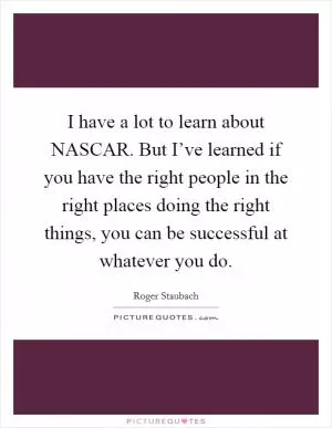 I have a lot to learn about NASCAR. But I’ve learned if you have the right people in the right places doing the right things, you can be successful at whatever you do Picture Quote #1