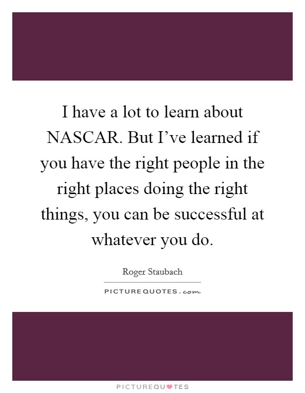 I have a lot to learn about NASCAR. But I've learned if you have the right people in the right places doing the right things, you can be successful at whatever you do Picture Quote #1