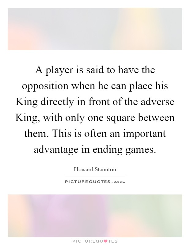A player is said to have the opposition when he can place his King directly in front of the adverse King, with only one square between them. This is often an important advantage in ending games Picture Quote #1