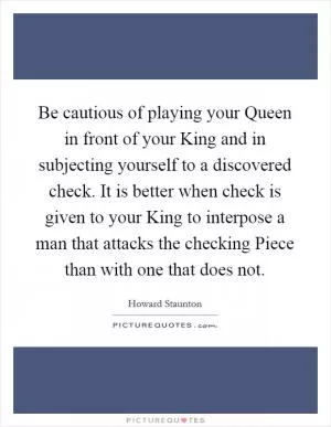 Be cautious of playing your Queen in front of your King and in subjecting yourself to a discovered check. It is better when check is given to your King to interpose a man that attacks the checking Piece than with one that does not Picture Quote #1