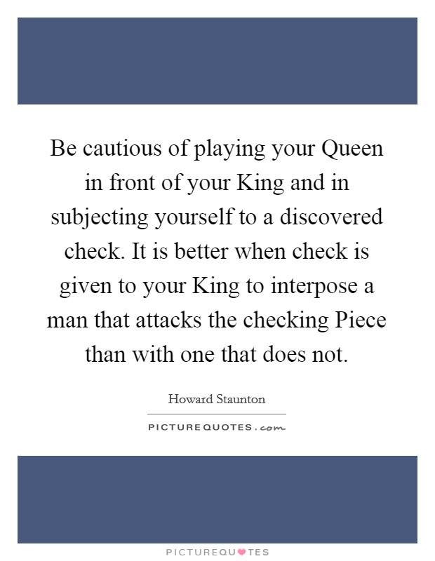 Be cautious of playing your Queen in front of your King and in subjecting yourself to a discovered check. It is better when check is given to your King to interpose a man that attacks the checking Piece than with one that does not Picture Quote #1