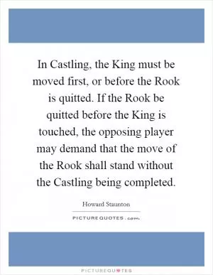 In Castling, the King must be moved first, or before the Rook is quitted. If the Rook be quitted before the King is touched, the opposing player may demand that the move of the Rook shall stand without the Castling being completed Picture Quote #1