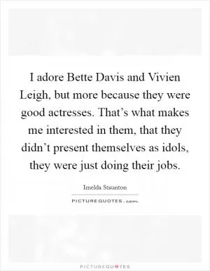 I adore Bette Davis and Vivien Leigh, but more because they were good actresses. That’s what makes me interested in them, that they didn’t present themselves as idols, they were just doing their jobs Picture Quote #1