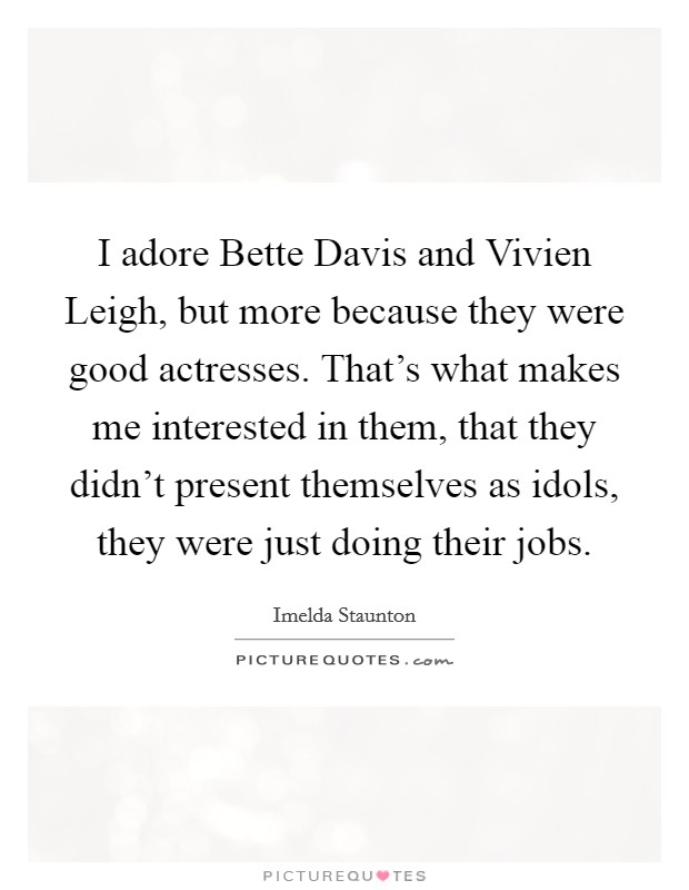 I adore Bette Davis and Vivien Leigh, but more because they were good actresses. That's what makes me interested in them, that they didn't present themselves as idols, they were just doing their jobs Picture Quote #1