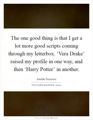 The one good thing is that I get a lot more good scripts coming through my letterbox. ‘Vera Drake’ raised my profile in one way, and then ‘Harry Potter’ in another Picture Quote #1