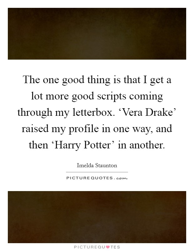 The one good thing is that I get a lot more good scripts coming through my letterbox. ‘Vera Drake' raised my profile in one way, and then ‘Harry Potter' in another Picture Quote #1
