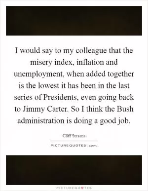I would say to my colleague that the misery index, inflation and unemployment, when added together is the lowest it has been in the last series of Presidents, even going back to Jimmy Carter. So I think the Bush administration is doing a good job Picture Quote #1
