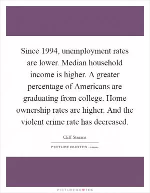 Since 1994, unemployment rates are lower. Median household income is higher. A greater percentage of Americans are graduating from college. Home ownership rates are higher. And the violent crime rate has decreased Picture Quote #1