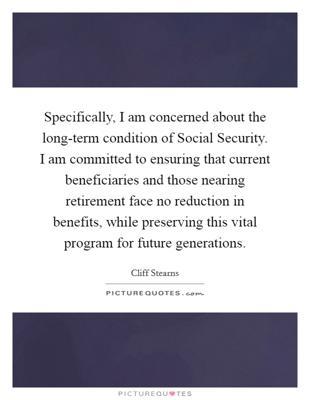Specifically, I am concerned about the long-term condition of Social Security. I am committed to ensuring that current beneficiaries and those nearing retirement face no reduction in benefits, while preserving this vital program for future generations Picture Quote #1