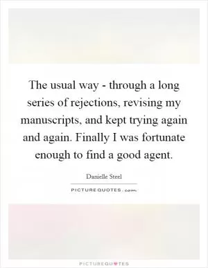 The usual way - through a long series of rejections, revising my manuscripts, and kept trying again and again. Finally I was fortunate enough to find a good agent Picture Quote #1