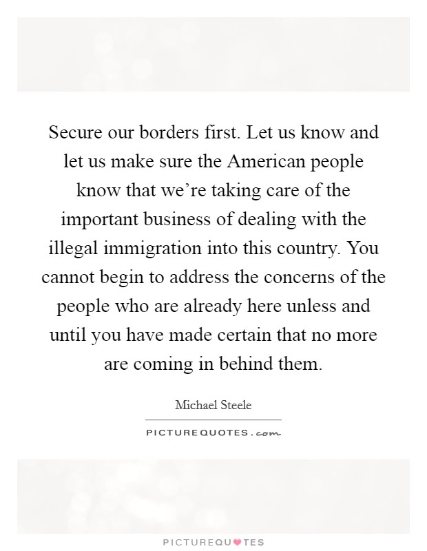 Secure our borders first. Let us know and let us make sure the American people know that we're taking care of the important business of dealing with the illegal immigration into this country. You cannot begin to address the concerns of the people who are already here unless and until you have made certain that no more are coming in behind them Picture Quote #1