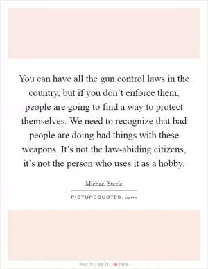 You can have all the gun control laws in the country, but if you don’t enforce them, people are going to find a way to protect themselves. We need to recognize that bad people are doing bad things with these weapons. It’s not the law-abiding citizens, it’s not the person who uses it as a hobby Picture Quote #1