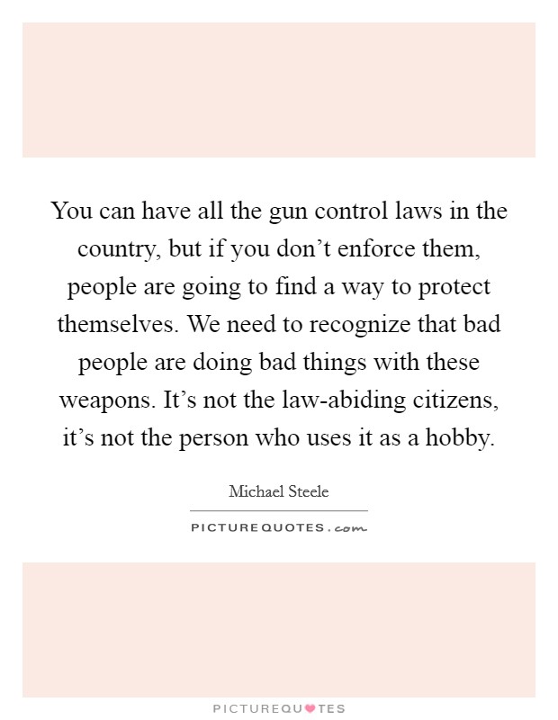 You can have all the gun control laws in the country, but if you don't enforce them, people are going to find a way to protect themselves. We need to recognize that bad people are doing bad things with these weapons. It's not the law-abiding citizens, it's not the person who uses it as a hobby Picture Quote #1