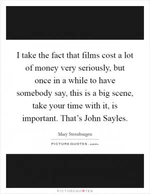 I take the fact that films cost a lot of money very seriously, but once in a while to have somebody say, this is a big scene, take your time with it, is important. That’s John Sayles Picture Quote #1