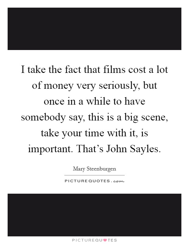 I take the fact that films cost a lot of money very seriously, but once in a while to have somebody say, this is a big scene, take your time with it, is important. That's John Sayles Picture Quote #1