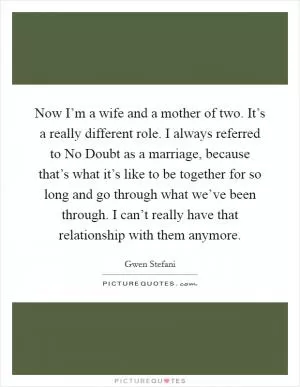 Now I’m a wife and a mother of two. It’s a really different role. I always referred to No Doubt as a marriage, because that’s what it’s like to be together for so long and go through what we’ve been through. I can’t really have that relationship with them anymore Picture Quote #1