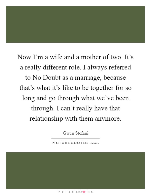 Now I'm a wife and a mother of two. It's a really different role. I always referred to No Doubt as a marriage, because that's what it's like to be together for so long and go through what we've been through. I can't really have that relationship with them anymore Picture Quote #1