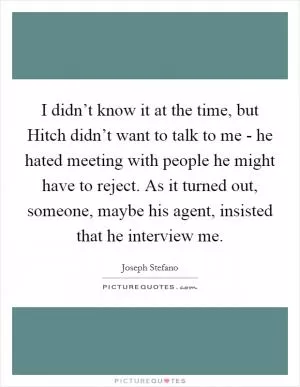 I didn’t know it at the time, but Hitch didn’t want to talk to me - he hated meeting with people he might have to reject. As it turned out, someone, maybe his agent, insisted that he interview me Picture Quote #1