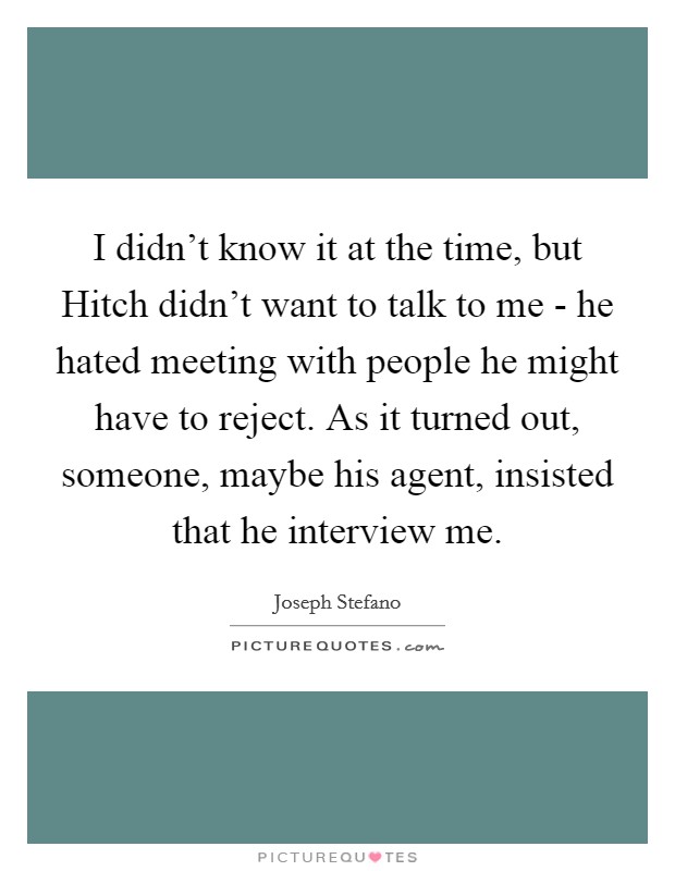 I didn't know it at the time, but Hitch didn't want to talk to me - he hated meeting with people he might have to reject. As it turned out, someone, maybe his agent, insisted that he interview me Picture Quote #1