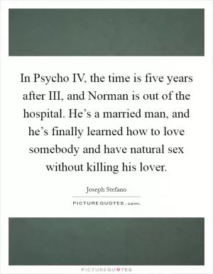 In Psycho IV, the time is five years after III, and Norman is out of the hospital. He’s a married man, and he’s finally learned how to love somebody and have natural sex without killing his lover Picture Quote #1