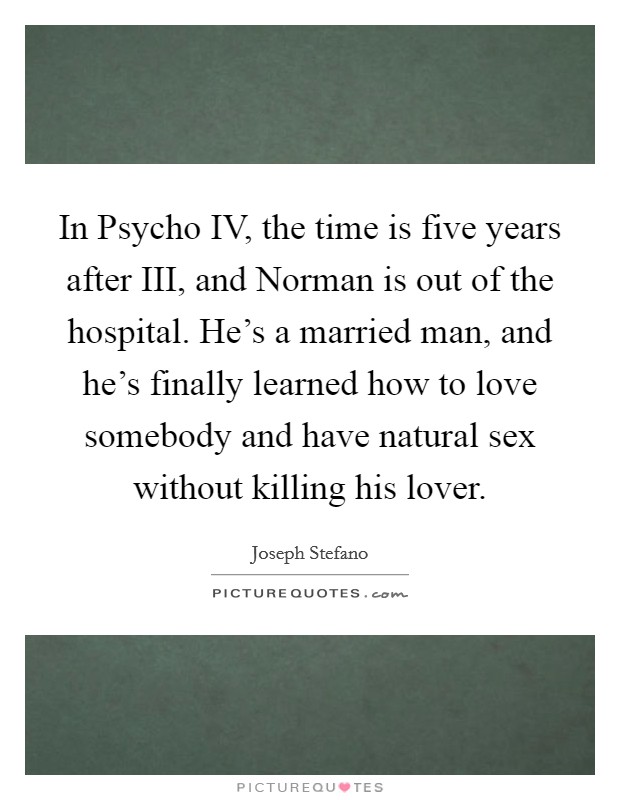 In Psycho IV, the time is five years after III, and Norman is out of the hospital. He's a married man, and he's finally learned how to love somebody and have natural sex without killing his lover Picture Quote #1