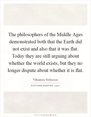 The philosophers of the Middle Ages demonstrated both that the Earth did not exist and also that it was flat. Today they are still arguing about whether the world exists, but they no longer dispute about whether it is flat Picture Quote #1