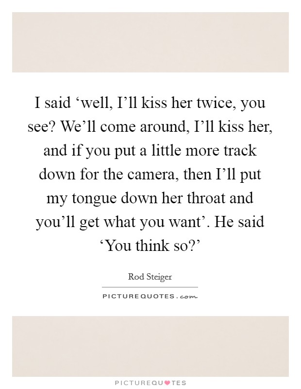 I said ‘well, I'll kiss her twice, you see? We'll come around, I'll kiss her, and if you put a little more track down for the camera, then I'll put my tongue down her throat and you'll get what you want'. He said ‘You think so?' Picture Quote #1
