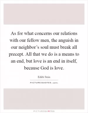 As for what concerns our relations with our fellow men, the anguish in our neighbor’s soul must break all precept. All that we do is a means to an end, but love is an end in itself, because God is love Picture Quote #1