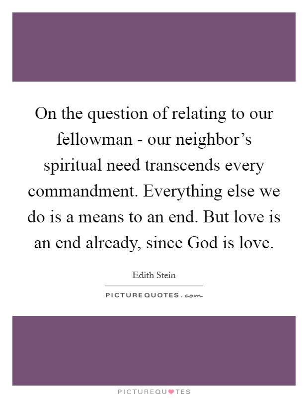On the question of relating to our fellowman - our neighbor's spiritual need transcends every commandment. Everything else we do is a means to an end. But love is an end already, since God is love Picture Quote #1