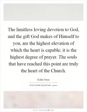 The limitless loving devotion to God, and the gift God makes of Himself to you, are the highest elevation of which the heart is capable; it is the highest degree of prayer. The souls that have reached this point are truly the heart of the Church Picture Quote #1