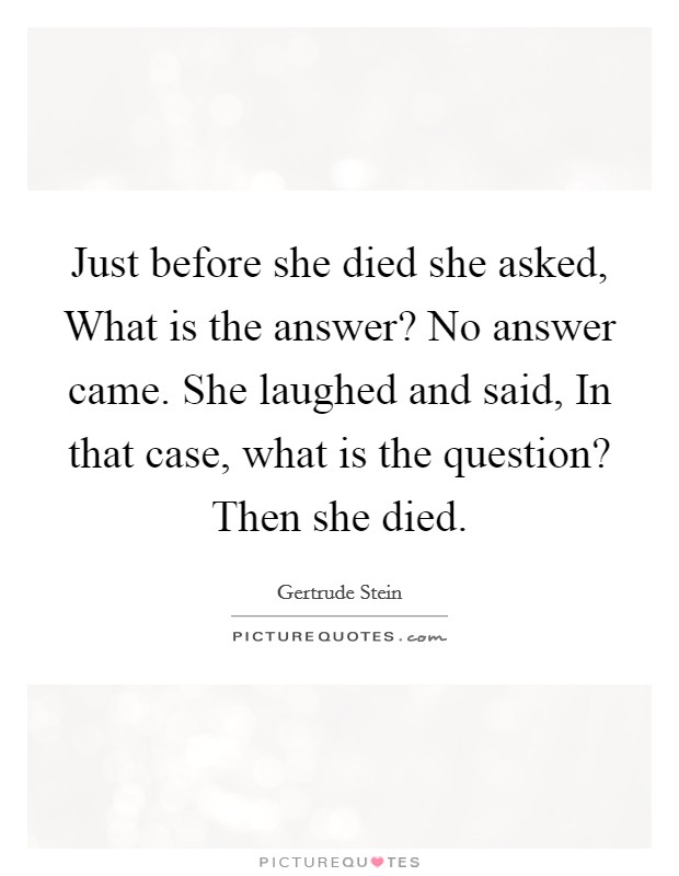 Just before she died she asked, What is the answer? No answer came. She laughed and said, In that case, what is the question? Then she died Picture Quote #1