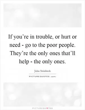 If you’re in trouble, or hurt or need - go to the poor people. They’re the only ones that’ll help - the only ones Picture Quote #1