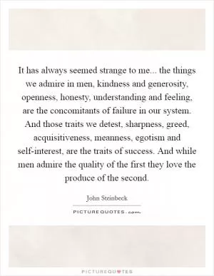 It has always seemed strange to me... the things we admire in men, kindness and generosity, openness, honesty, understanding and feeling, are the concomitants of failure in our system. And those traits we detest, sharpness, greed, acquisitiveness, meanness, egotism and self-interest, are the traits of success. And while men admire the quality of the first they love the produce of the second Picture Quote #1