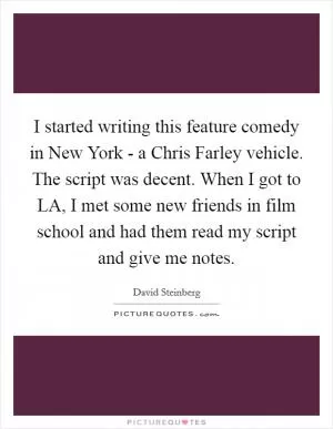 I started writing this feature comedy in New York - a Chris Farley vehicle. The script was decent. When I got to LA, I met some new friends in film school and had them read my script and give me notes Picture Quote #1