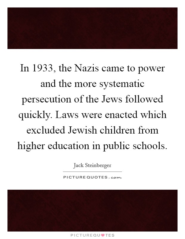In 1933, the Nazis came to power and the more systematic persecution of the Jews followed quickly. Laws were enacted which excluded Jewish children from higher education in public schools Picture Quote #1