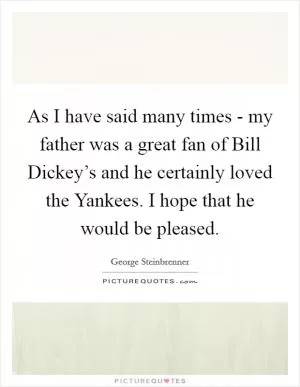 As I have said many times - my father was a great fan of Bill Dickey’s and he certainly loved the Yankees. I hope that he would be pleased Picture Quote #1
