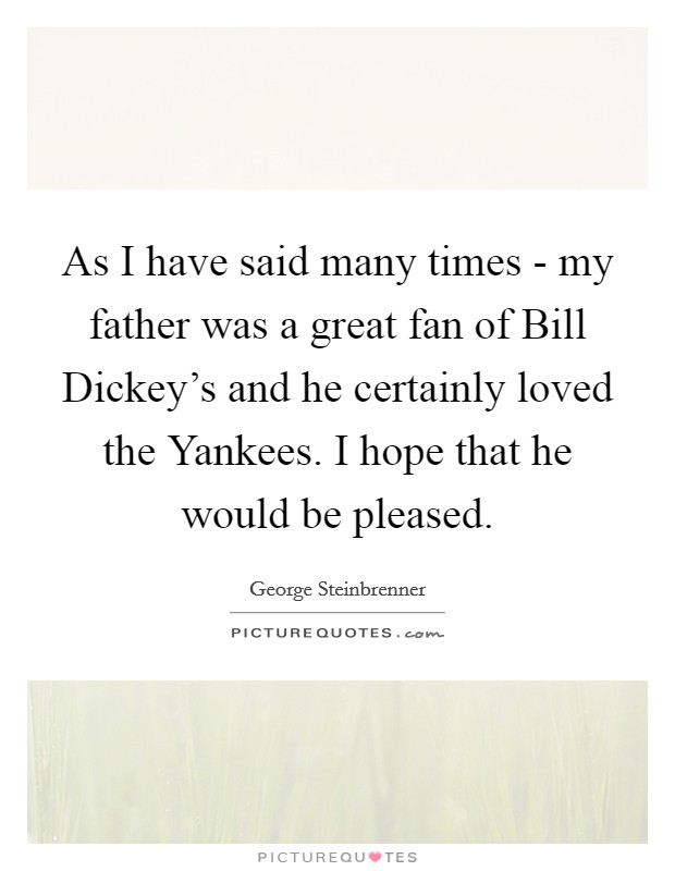 As I have said many times - my father was a great fan of Bill Dickey's and he certainly loved the Yankees. I hope that he would be pleased Picture Quote #1