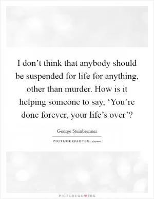 I don’t think that anybody should be suspended for life for anything, other than murder. How is it helping someone to say, ‘You’re done forever, your life’s over’? Picture Quote #1