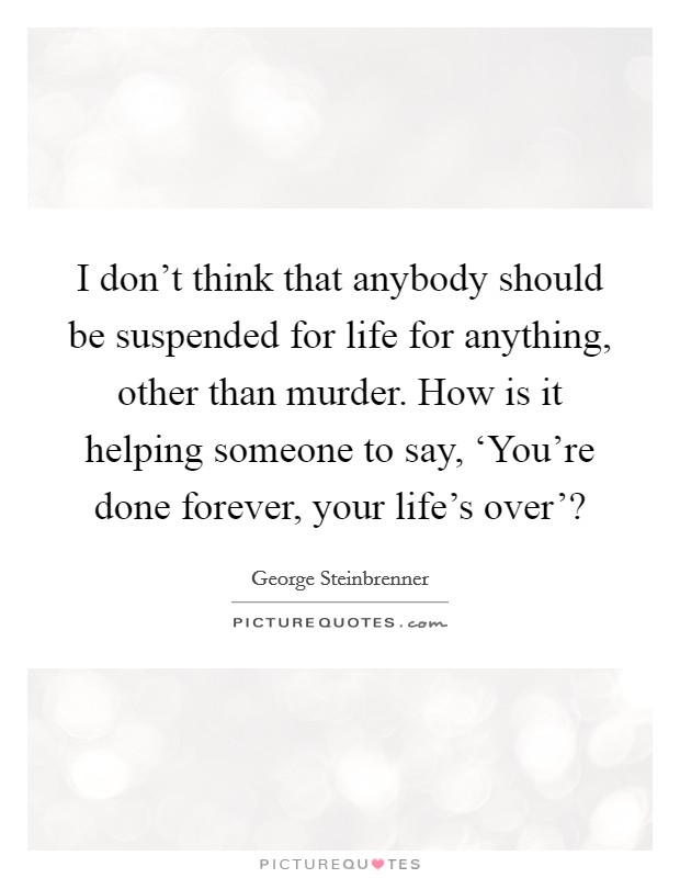 I don't think that anybody should be suspended for life for anything, other than murder. How is it helping someone to say, ‘You're done forever, your life's over'? Picture Quote #1