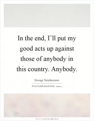 In the end, I’ll put my good acts up against those of anybody in this country. Anybody Picture Quote #1