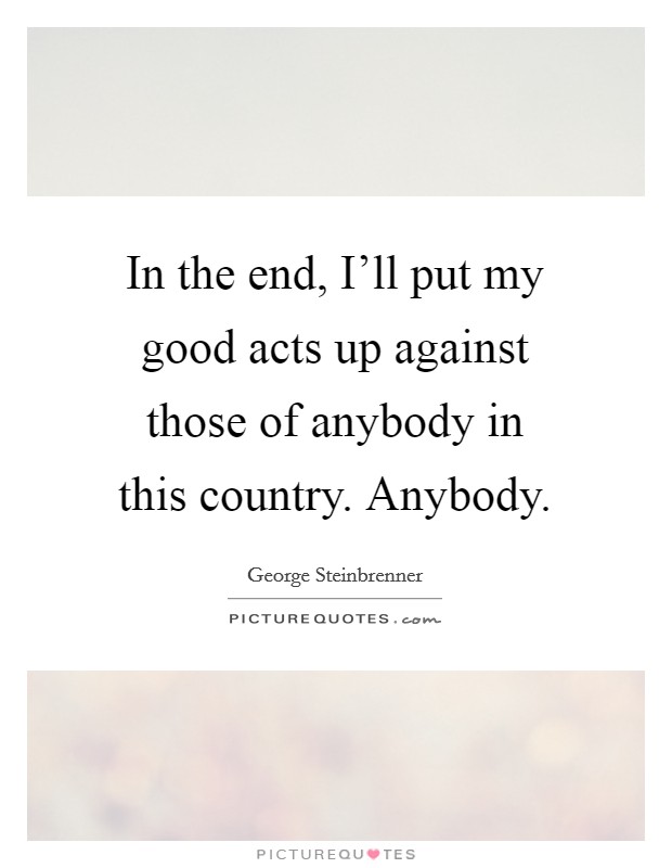 In the end, I'll put my good acts up against those of anybody in this country. Anybody Picture Quote #1