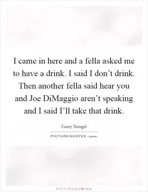 I came in here and a fella asked me to have a drink. I said I don’t drink. Then another fella said hear you and Joe DiMaggio aren’t speaking and I said I’ll take that drink Picture Quote #1