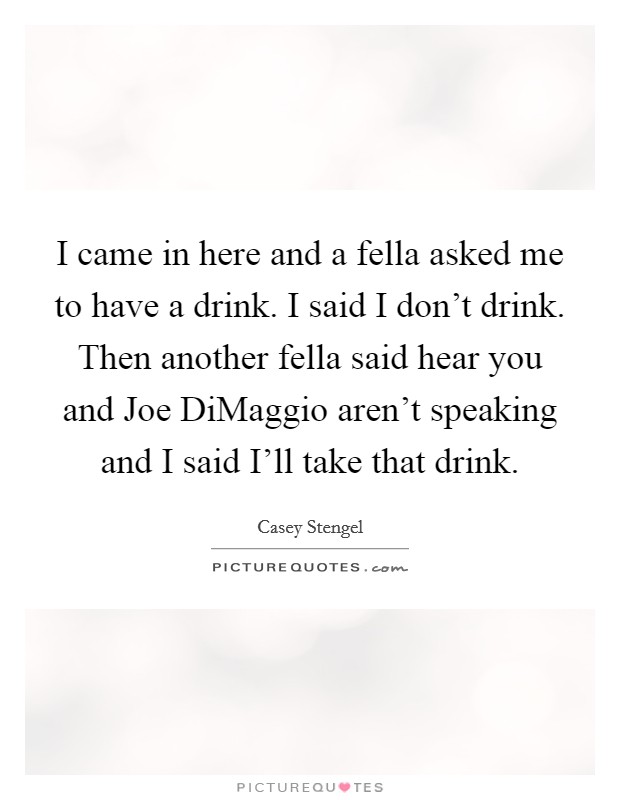 I came in here and a fella asked me to have a drink. I said I don't drink. Then another fella said hear you and Joe DiMaggio aren't speaking and I said I'll take that drink Picture Quote #1