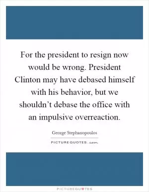 For the president to resign now would be wrong. President Clinton may have debased himself with his behavior, but we shouldn’t debase the office with an impulsive overreaction Picture Quote #1