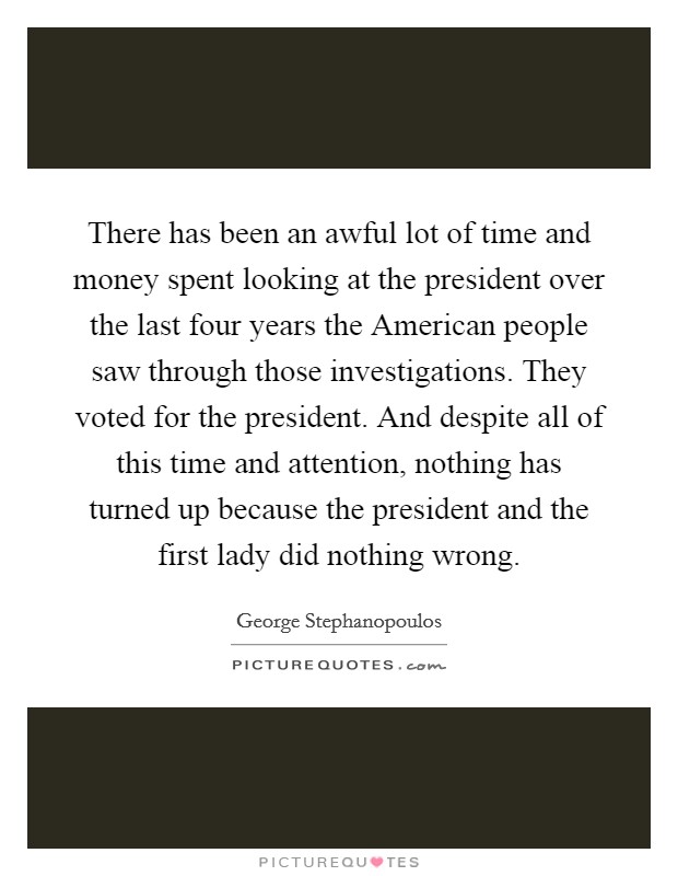 There has been an awful lot of time and money spent looking at the president over the last four years the American people saw through those investigations. They voted for the president. And despite all of this time and attention, nothing has turned up because the president and the first lady did nothing wrong Picture Quote #1