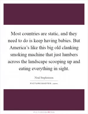 Most countries are static, and they need to do is keep having babies. But America’s like this big old clanking smoking machine that just lumbers across the landscape scooping up and eating everything in sight Picture Quote #1